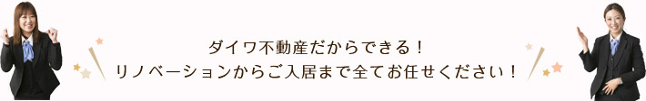 ダイワ不動産だからできる！リノベーションからご入居まで全てお任せください！
